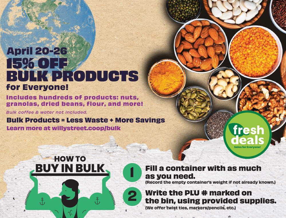 April 20-26: 15% off bulk products for everyone! Includes hundreds of products: nuts, granolas, dried beans, flour, and more. Bulk coffee and water not included. Learn more at willystreet.coop/bulk.
