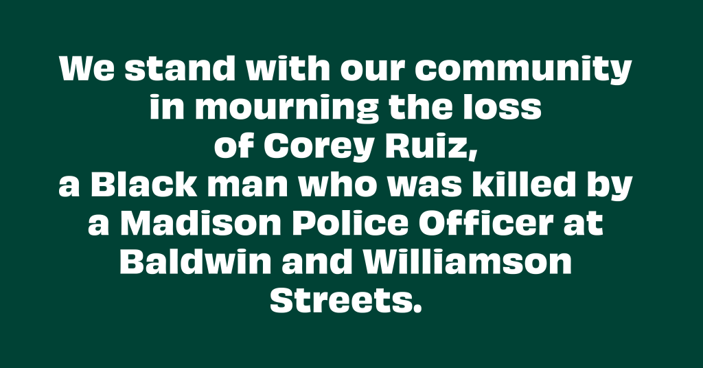 We stand with our community in mourning the loss of Corey Ruiz, a Black man who was killed by a Madison Police Officer at Baldwin and Williamson Streets.