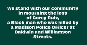 We stand with our community in mourning the loss of Corey Ruiz, a Black man who was killed by a Madison Police Officer at Baldwin and Williamson Streets.